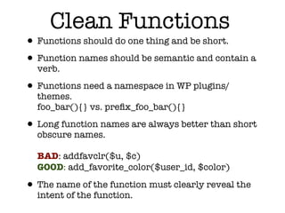 Clean Functions
• Functions should do one thing and be short.
• Function names should be semantic and contain a
  verb.

• Functions need a namespace in WP plugins/
  themes.
  foo_bar(){} vs. preﬁx_foo_bar(){}

• Long function names are always better than short
  obscure names.

  BAD: addfavclr($u, $c)
  GOOD: add_favorite_color($user_id, $color)

• The name of the function must clearly reveal the
  intent of the function.
 