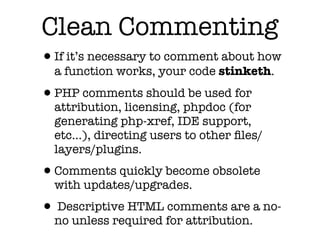 Clean Commenting
•If it’s necessary to comment about how
  a function works, your code stinketh.

•PHP comments should be used for
  attribution, licensing, phpdoc (for
  generating php-xref, IDE support,
  etc...), directing users to other ﬁles/
  layers/plugins.

•Comments quickly become obsolete
  with updates/upgrades.

• Descriptive HTML comments are a no-
  no unless required for attribution.
 