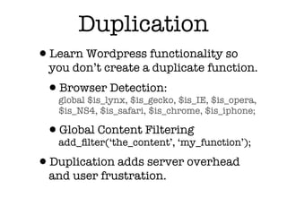 Duplication
•Learn Wordpress functionality so
  you don’t create a duplicate function.
 •global $is_lynx, $is_gecko, $is_IE, $is_opera,
  Browser Detection:
   $is_NS4, $is_safari, $is_chrome, $is_iphone;

 •add_ﬁlter(‘the_content’, ‘my_function’);
  Global Content Filtering

•Duplication adds server overhead
  and user frustration.
 