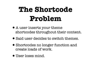 The Shortcode
     Problem
•A user inserts your theme
  shortcodes throughout their content.
•Said user decides to switch themes.
•Shortcodes no longer function and
  create loads of work.
•User loses mind.
 