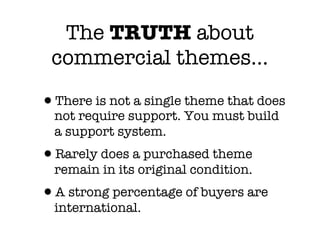 The TRUTH about
 commercial themes...

•There is not a single theme that does
  not require support. You must build
  a support system.
•Rarely does a purchased theme
  remain in its original condition.
•A strong percentage of buyers are
  international.
 