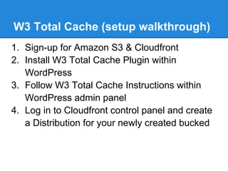 W3 Total Cache (setup walkthrough)
1. Sign-up for Amazon S3 & Cloudfront
2. Install W3 Total Cache Plugin within
   WordPress
3. Follow W3 Total Cache Instructions within
   WordPress admin panel
4. Log in to Cloudfront control panel and create
   a Distribution for your newly created bucked
 