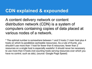 CDN explained & expounded
A content delivery network or content
distribution network (CDN) is a system of
computers containing copies of data placed at
various nodes of a network.
* The optimal number is somewhere between 1 and 5 hosts (1 main host plus 4
hosts on which to parallelize cacheable resources). As a rule of thumb, you
shouldn't use more than 1 host for fewer than 6 resources; fewer than 2
resources on a single host is especially wasteful. It should never be necessary
to use more than 5 hosts (not counting hosts serving resources over which you
have no control, such as ads). (source: Google Page Speed)
 