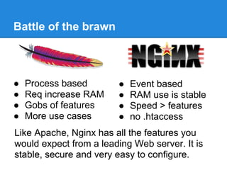 Battle of the brawn



●   Process based       ●   Event based
●   Req increase RAM    ●   RAM use is stable
●   Gobs of features    ●   Speed > features
●   More use cases      ●   no .htaccess
Like Apache, Nginx has all the features you
would expect from a leading Web server. It is
stable, secure and very easy to configure.
 