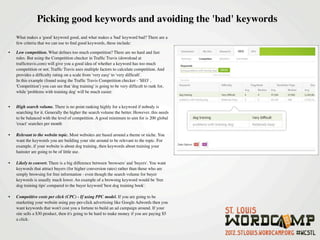 Picking good keywords and avoiding the 'bad' keywords
    What makes a 'good' keyword good, and what makes a 'bad' keyword bad? There are a
    few criteria that we can use to ﬁnd good keywords, these include:

•   Low competition. What deﬁnes too much competition? There are no hard and fast
    rules. But using the Competition checker in Trafﬁc Travis (download at
    trafﬁctravis.com) will give you a good idea of whether a keyword has too much
    competition or not. Trafﬁc Travis uses multiple factors to calculate competition. And
    provides a difﬁculty rating on a scale from 'very easy' to 'very difﬁcult'.
    In this example (found using the Trafﬁc Travis Competition checker - 'SEO' ,
    'Competition') you can see that 'dog training' is going to be very difﬁcult to rank for,
    while 'problems with training dog' will be much easier.


•   High search volume. There is no point ranking highly for a keyword if nobody is
    searching for it. Generally the higher the search volume the better. However, this needs
    to be balanced with the level of competition. A good minimum to aim for is 200 global
    'exact' searches per month 

•   Relevant to the website topic. Most websites are based around a theme or niche. You
    want the keywords you are building your site around to be relevant to the topic. For
    example, if your website is about dog training, then keywords about training your
    hamster are going to be of little use.

•   Likely to convert. There is a big difference between 'browsers' and 'buyers'. You want
    keywords that attract buyers (for higher conversion rates) rather than those who are
    simply browsing for free information - even though the search volume for buyer
    keywords is usually much lower. An example of a browsing keyword would be 'free
    dog training tips' compared to the buyer keyword 'best dog training book'.

•   Competitive costs per click (CPC) - If using PPC model. If you are going to be
    marketing your website using pay-per-click advertising like Google Adwords then you
    want keywords that won't cost you a fortune to build an ad campaign around. If your
    site sells a $30 product, then it's going to be hard to make money if you are paying $5
    a click.
 