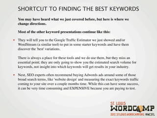 SHORTCUT TO FINDING THE BEST KEYWORDS
   You may have heard what we just covered before, but here is where we
   change directions.

   Most of the other keyword presentations continue like this:

• They will tell you to the Google Trafﬁc Estimator we just showed and/or
   WordStream (a similar tool) to put in some starter keywords and have them
   discover the 'best' variations.

   There is always a place for these tools and we do use them, but they miss an
   essential point; they are only going to show you the estimated search volume for
   keywords, not insight into which keywords will get results in your industry.

• Next, SEO experts often recommend buying Adwords ads around some of those
   broad search terms, like 'website design' and measuring the exact keywords trafﬁc
   coming to your site over a couple months time. While this can have some success,
   it can be very time consuming and EXPENSIVE because you are paying to test.
 
