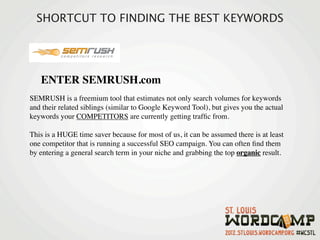 SHORTCUT TO FINDING THE BEST KEYWORDS




   ENTER SEMRUSH.com
SEMRUSH is a freemium tool that estimates not only search volumes for keywords
and their related siblings (similar to Google Keyword Tool), but gives you the actual
keywords your COMPETITORS are currently getting trafﬁc from.

This is a HUGE time saver because for most of us, it can be assumed there is at least
one competitor that is running a successful SEO campaign. You can often ﬁnd them
by entering a general search term in your niche and grabbing the top organic result.
 