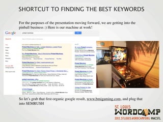SHORTCUT TO FINDING THE BEST KEYWORDS

For the purposes of the presentation moving forward, we are getting into the
pinball business :) Here is our machine at work!




So let’s grab that ﬁrst organic google result, www.bmigaming.com, and plug that
into SEMRUSH
 