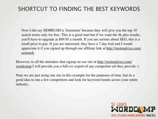 SHORTCUT TO FINDING THE BEST KEYWORDS


   Now I did say SEMRUSH is 'freemium' because they will give you the top 10
   search terms only for free. This is a good start but if we want the 4k plus results,
   you'll have to upgrade at $69.95 a month. If you are serious about SEO, this is a
   small price to pay. If you are interested, they have a 7 day trial and I would
   appreciate it if you signed up through our afﬁliate link at http://insiteadvice.com/
   semrush.

However, to all the attendees that signup on our site at http://insiteadvice.com/
wordcamp I will provide you a full csv export of any competitor url they provide :)

Note we are just using one site in this example for the purposes of time, but its a
good idea to run a few competitors and look for keyword trends across your entire
industry.
 