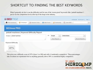 SHORTCUT TO FINDING THE BEST KEYWORDS
    What I generally do ﬁrst is run the difﬁculty tool for one of the 'crown-jewel' keywords (like ‘pinball machines’)
    just to see the competition level at the top of the heap in the industry.




This gives me a difﬁculty score of 47% (from 1 to 100) and calls it 'moderately competitive'. These percentages
take on almost an exponential feel as anything generally above 50% is considered highly competitive.
 