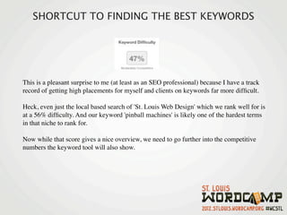 SHORTCUT TO FINDING THE BEST KEYWORDS




This is a pleasant surprise to me (at least as an SEO professional) because I have a track
record of getting high placements for myself and clients on keywords far more difﬁcult.

Heck, even just the local based search of 'St. Louis Web Design' which we rank well for is
at a 56% difﬁculty. And our keyword 'pinball machines' is likely one of the hardest terms
in that niche to rank for.

Now while that score gives a nice overview, we need to go further into the competitive
numbers the keyword tool will also show.
 