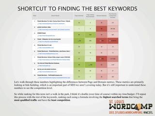 SHORTCUT TO FINDING THE BEST KEYWORDS




Let's walk through these numbers highlighting the differences between Page and Domain metrics. These metrics are primarily
looking at link-building, which is an important part of SEO we aren’t covering today. But it’s still important to understand these
numbers to see the competition level.

So while ranking for this term isn't a walk in the park, I think it's doable (over time of course) within my time/budget. I’ll repeat
this process with the rest of the keywords, ranking each using a formula involving the highest searched terms that bring the
most qualiﬁed trafﬁc and have the least competition.
 