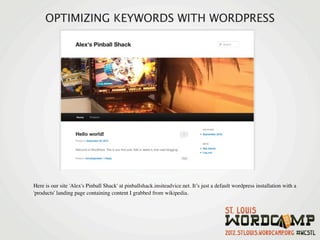 OPTIMIZING KEYWORDS WITH WORDPRESS




Here is our site 'Alex's Pinball Shack' at pinballshack.insiteadvice.net. It’s just a default wordpress installation with a
'products' landing page containing content I grabbed from wikipedia.
 