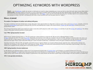 OPTIMIZING KEYWORDS WITH WORDPRESS
       Pinball is a type of arcade game, usually coin-operated, in which points are scored by a player manipulating one or more steel balls on a play ﬁeld inside a glass-covered cabinet called a
       pinball machine. The primary objective of the game is to score as many points as possible. Points are earned when the ball strikes different targets on the play ﬁeld. A drain is situated
       at the bottom of the play ﬁeld protected by player-controlled plastic bats, called ﬂippers. A game ends after all the balls fall into the drain. Secondary objectives are to maximize the time
       spent playing (by earning "extra balls" and keeping the ball in play as long as possible) and to earn free games (known as "replays").


History of pinball
Pre-modern: Development of outdoor and tabletop ball games

The origins of pinball are intertwined with the history of many other games. Games played outdoors by rolling balls or stones on a grass course, such as bocce or bowls, eventually evolved into
various local ground billiards games played by hitting the balls with sticks and propelling them at targets, often around obstacles. Croquet, golf and paille-maille eventually derived from
ground billiards variants.

The evolving and specializing outdoor games ﬁnally led to indoor versions that could be played on a table, such as billiards, or on the ﬂoor of a pub, like bowling and shufﬂeboard. The tabletop
versions of these games became the ancestors of modern pinball.

Late 1700s: Spring launcher invented


Billard Japonais, Southern Germany/Alsace ca. 1750–70. It already has a spring mechanism to propel the ball, 100 years prior to Montague Redgrave's patent.
In France, during the long 1643–1715 reign of Louis XIV, billiard tables were narrowed, with wooden pins or skittles at one end of the table, and players would shoot balls with a stick or cue
from the other end, in a game inspired as much by bowling as billiards. Pins took too long to reset when knocked down, so they were eventually ﬁxed to the table, and holes in the bed of the
table became the targets. Players could ricochet balls off the pins to achieve the harder scorable holes. A standardized version of the game eventually became known as bagatelle.

Somewhere between the 1750s and 1770s, the bagatelle variant billard Japonais 'Japanese billiards' was invented (in Western Europe, despite the name), which used thin metal pins and
replaced the cue at the player's end of the table with a coiled spring and a plunger. The player shot balls up the inclined playﬁeld toward the scoring targets using this plunger, a device that
remains in use in pinball to this day, and the game was also directly ancestral to pachinko.

1869: Spring launchers become mainstream

In 1869, British inventor Montague Redgrave settled in the US and manufactured bagatelle tables in Cincinnati, Ohio. In 1871 Redgrave was granted US Patent #115,357 for his
"Improvements in Bagatelle",[1], another name for the spring launcher that was ﬁrst introduced in in billard Japonais. The game also shrank in size to ﬁt atop a bar or counter. The balls became
marbles and the wickets became small metal pins. Redgrave's popularization of the spring launcher and innovations in game design are acknowledged as the birth of pinball in its modern form.

1931: Coin-operation introduced...
 