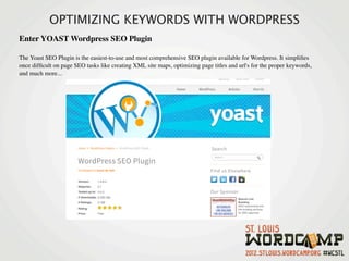 OPTIMIZING KEYWORDS WITH WORDPRESS
Enter YOAST Wordpress SEO Plugin

The Yoast SEO Plugin is the easiest-to-use and most comprehensive SEO plugin available for Wordpress. It simpliﬁes
once difﬁcult on page SEO tasks like creating XML site maps, optimizing page titles and url's for the proper keywords,
and much more...
 