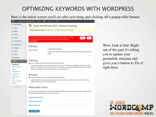 OPTIMIZING KEYWORDS WITH WORDPRESS
Here is the initial screen you'll see after activating and clicking off a popup offer banner




                                                                 Wow, look at that! Right
                                                                 out of the gate it's telling
                                                                 you to update your
                                                                 permalink structure and
                                                                 gives you a button to 'Fix it'
                                                                 right there. 
 