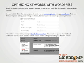 OPTIMIZING KEYWORDS WITH WORDPRESS
Most of the default settings are ﬁne to just leave alone and let them do their magic! But there are a few quick tweaks we
can make.

You need to think about what you want your site to show up as, www.example.com or simply example.com. Make sure
that in your general settings, under Settings → General, the version you want to show up is properly reﬂected:




 You will also want to set this correctly in Google Webmaster Tools. Make sure to set up your site with Google
 Webmaster Tools and set the preferred domain, you can ﬁnd this setting under Settings → Preferred domain:
 