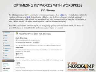 OPTIMIZING KEYWORDS WITH WORDPRESS
                                                XML Sitemaps 

The Sitemaps protocol allows a webmaster to inform search engines about URLs on a website that are available for
crawling. A Sitemap is an XML ﬁle that lists the URLs for a site. It allows webmasters to include additional
information about each URL: when it was last updated, how often it changes, and how important it is in relation to
other URLs in the site. This allows search engines to crawl the site more intelligently.

Yoast takes care of all this automatically! If you are regularly updating your site content (which you should for
good SEO), this is an invaluable tool to alert search engines to your new content 
 