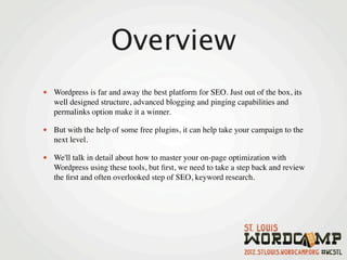 Overview
• Wordpress is far and away the best platform for SEO. Just out of the box, its
   well designed structure, advanced blogging and pinging capabilities and
   permalinks option make it a winner.

• But with the help of some free plugins, it can help take your campaign to the
   next level.

• We'll talk in detail about how to master your on-page optimization with
   Wordpress using these tools, but ﬁrst, we need to take a step back and review
   the ﬁrst and often overlooked step of SEO, keyword research.
 