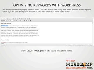 OPTIMIZING KEYWORDS WITH WORDPRESS
Maximizing keyword density of page content to around 1-2% (This involves either adding more 'pinball machines' or removing other
content to get that ratio). I will just add 'machines' to some of the references to pinball for this exercise




                           Now, DRUM ROLL please, let’s take a look at our results
 