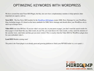 OPTIMIZING KEYWORDS WITH WORDPRESS

We have covered the main Yoast SEO Plugin, but they also now have complementary modules to help optimize other
important seo aspects, such as:

News SEO - The free News SEO module for the WordPress SEO plugin creates XML News Sitemaps for your WordPress
blog, including images. It’s based on the latest standards for XML News sitemaps and should allow your WordPress site to
show up in Google News

Video SEO (one time $89 fee)- If you use video’s on your site, in your posts or pages, you don’t want the search results for
those pages to look bland like any other result, do you? No, you want them to be video results, so they catch the attention of
the searcher more, rank better and thus get you more visitors! This is exactly what the Video SEO for WordPress plugin does
for your embedded video’s.

Local SEO Module coming soon!

The point is the Yoast plugin is an already great and growing platform to 'hitch your WP SEO trailer' to, so to speak :)
 