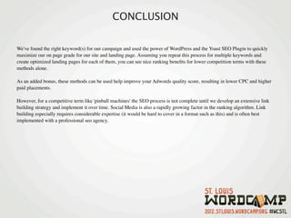 CONCLUSION

We've found the right keyword(s) for our campaign and used the power of WordPress and the Yoast SEO Plugin to quickly
maximize our on page grade for our site and landing page. Assuming you repeat this process for multiple keywords and
create optimized landing pages for each of them, you can see nice ranking beneﬁts for lower competition terms with these
methods alone.

As an added bonus, these methods can be used help improve your Adwords quality score, resulting in lower CPC and higher
paid placements.

However, for a competitive term like 'pinball machines' the SEO process is not complete until we develop an extensive link
building strategy and implement it over time. Social Media is also a rapidly growing factor in the ranking algorithm. Link
building especially requires considerable expertise (it would be hard to cover in a format such as this) and is often best
implemented with a professional seo agency.
 