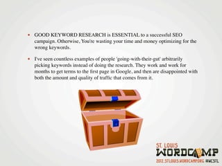 • GOOD KEYWORD RESEARCH is ESSENTIAL to a successful SEO
   campaign. Otherwise, You're wasting your time and money optimizing for the
   wrong keywords.

• I've seen countless examples of people 'going-with-their-gut' arbitrarily
   picking keywords instead of doing the research. They work and work for
   months to get terms to the ﬁrst page in Google, and then are disappointed with
   both the amount and quality of trafﬁc that comes from it.
 