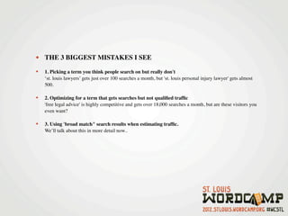 • THE 3 BIGGEST MISTAKES I SEE
•   1. Picking a term you think people search on but really don't
    ‘st. louis lawyers’ gets just over 100 searches a month, but 'st. louis personal injury lawyer' gets almost
    500.

•   2. Optimizing for a term that gets searches but not qualiﬁed trafﬁc     
    'free legal advice' is highly competitive and gets over 18,000 searches a month, but are these visitors you
    even want?

•   3. Using 'broad match" search results when estimating trafﬁc. 
    We’ll talk about this in more detail now..
 