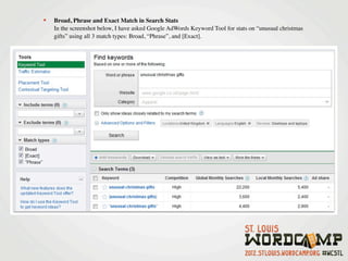•   Broad, Phrase and Exact Match in Search Stats
    In the screenshot below, I have asked Google AdWords Keyword Tool for stats on “unusual christmas
    gifts” using all 3 match types: Broad, “Phrase”, and [Exact].
 