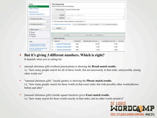 • But it’s giving 3 different numbers. Which is right?
    It depends what you’re asking for.

•   unusual christmas gifts (without punctuation) is showing the Broad match results,
    i.e. “how many people search for all of these words, but not necessarily in that order, and possibly among
    other words too”

•   “unusual christmas gifts” (inside quotes) is showing the Phrase match results,
    i.e. “how many people search for those words in that exact order, but with possibly other words/phrases
    before and after”

•   [unusual christmas gifts] (inside square brackets) gives Exact match results,
    i.e. “how many search for those words exactly in that order, and no other words around it”
 