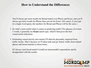 How to Understand the Differences



  You’ll always get more results for Broad match over Phrase and Exact, and you’ll
  always get more results for Phrase than you do for Exact. (Of course, if you type
  in a single-word query, the numbers for Broad and Phrase will be the same.)

• So what’s most useful when it comes to predicting trafﬁc? For phrases of at least
  2 words, I generally use Exact match type, which I ﬁnd gives the best
  conservation indication.
   
• Estimating conservatively also means I’ll often be pleasantly surprised from
  trafﬁc results. That’s because we’ll often rank and get 'bonus' trafﬁc from related
  phrase and broad matches to those terms.

  If I always used broad match I would set unreasonable expectations and be
  disappointed with the results.
 