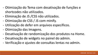 - Otimização do Tema com desativação de funções e
shortcodes não utilizados.
- Eliminação de JS /CSS não utilizados.
- Otimização de CSS / JS com minify.
- Utilização de defer em arquivos específicos.
- Otimização das Imagens.
- Desativação de randomização dos produtos na Home.
- Desativação de widgets no painel do admin.
- Verificação e ajustes de consultas lentas no admin.
WORDCAMP - SÃO PAULO - 2016
 