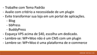 - Trabalhe com Tema Padrão
- Avalie com critério a necessidade de um plugin
- Evite transformar sua loja em um portal de aplicações.
- Blog
- bbPress
- BuddyPress
- Esqueça VPS acima de $40, escolha um dedicado.
- Lembre-se: WP+Woo não é um CMS com um plugin
- Lembre-se: WP+Woo é uma plataforma de e-commerce
WORDCAMP - SÃO PAULO - 2016
 