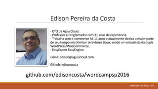 Edison Pereira da Costa
- CTO da AgiusCloud.
- Professor e Programador com 31 anos de experiência.
- Trabalha com e-commerce há 11 anos e atualmente dedica a maior parte
de seu tempo em otimizar servidores Linux, sendo um entusiasta da dupla
WordPress/WooCommerce.
- EasyExpert EasyEngine.
Email: edison@agiuscloud.com
Github: edisoncosta
WORDCAMP - SÃO PAULO - 2016
github.com/edisoncosta/wordcampsp2016
 