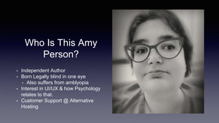 Who Is This Amy
Person?
• Independent Author
• Born Legally blind in one eye
• Also suffers from amblyopia
• Interest in UI/UX & how Psychology
relates to that.
• Customer Support @ Alternative
Hosting
 