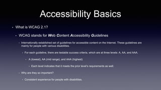 Accessibility Basics
• What is WCAG 2.1?
• WCAG stands for Web Content Accessibility Guidelines
• Internationally established set of guidelines for accessible content on the Internet. These guidelines are
mainly for people with various disabilities.
• For each guideline, there are testable success criteria, which are at three levels: A, AA, and AAA.
• A (lowest), AA (mid range), and AAA (highest)
• Each level indicates that it meets the prior level’s requirements as well.
• Why are they so important?
• Consistent experience for people with disabilities.
 
