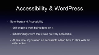 Accessibility & WordPress
• Gutenberg and Accessibility
• Still ongoing work being done on it
• Initial findings were that it was not very accessible.
• At this time, if you need an accessible editor, best to stick with the
older editor.
 
