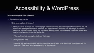 Accessibility & WordPress
“Accessibility is a lot of work!”
• Simple things you can do:
• Write good captions for images!
• When you insert an image into a post or page, consider providing a rich description for the caption that will
improve the reading experience for everyone, but especially folks who can’t see the image. Be creative.
Instead of “My child on their swing,” try “My child is playing on their favourite swing. Their face is filled with
pure joy on a beautiful Spring day. Perfection.”
• The goal here is to convey the feeling of the image.
• Clearly describe links!
• Whether you are linking to your own blog or another site, it helps to be descriptive in the linked text. For
example, “Click here” is not as explanatory as “Contact me.”
 