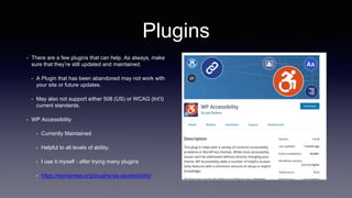 Plugins
• There are a few plugins that can help. As always, make
sure that they’re still updated and maintained.
• A Plugin that has been abandoned may not work with
your site or future updates.
• May also not support either 508 (US) or WCAG (Int’l)
current standards.
• WP Accessibility
• Currently Maintained
• Helpful to all levels of ability.
• I use it myself - after trying many plugins
• https://wordpress.org/plugins/wp-accessibility/
 
