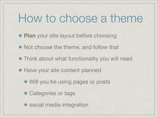How to choose a theme
Plan your site layout before choosing
Not choose the theme, and follow that
Think about what functionality you will need
Have your site content planned
Will you be using pages or posts
Categories or tags
social media integration
 