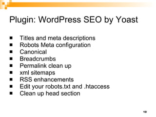 Plugin: WordPress SEO by Yoast Titles and meta descriptions Robots Meta configuration Canonical Breadcrumbs Permalink clean up xml sitemaps RSS enhancements Edit your robots.txt and .htaccess Clean up head section 