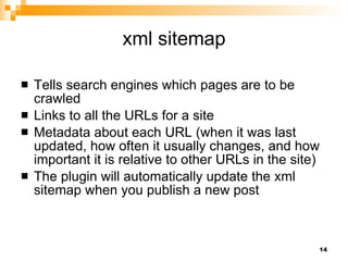 xml sitemap Tells search engines which pages are to be crawled Links to all the URLs for a site Metadata about each URL (when it was last updated, how often it usually changes, and how important it is relative to other URLs in the site)  The plugin will automatically update the xml sitemap when you publish a new post  