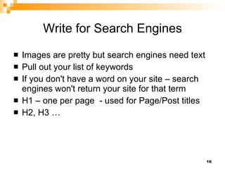 Write for Search Engines Images are pretty but search engines need text Pull out your list of keywords If you don't have a word on your site – search engines won't return your site for that term H1 – one per page  - used for Page/Post titles  H2, H3 …  
