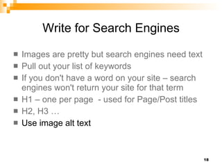 Write for Search Engines Images are pretty but search engines need text Pull out your list of keywords If you don't have a word on your site – search engines won't return your site for that term H1 – one per page  - used for Page/Post titles   H2, H3 …  Use image alt text 