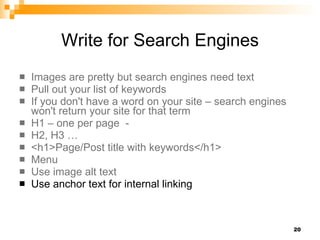 Write for Search Engines Images are pretty but search engines need text Pull out your list of keywords If you don't have a word on your site – search engines won't return your site for that term H1 – one per page  -  H2, H3 …  <h1>Page/Post title with keywords</h1> Menu Use image alt text Use anchor text for internal linking 