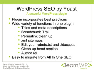 WordPress SEO by Yoast
          A powerful WordPress plugin
 Plugin incorporates best practices
 Wide variety of functions in one plugin
      Titles and meta descriptions
      Breadcrumb Trail
      Permalink clean up
      xml sitemaps
      Edit your robots.txt and .htaccess
      Clean up head section
      Author rel
 Easy to migrate from All In One SEO
 