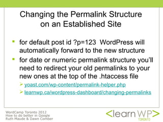 Changing the Permalink Structure
      on an Established Site

 for default post id ?p=123 WordPress will
  automatically forward to the new structure
 for date or numeric permalink structure you’ll
  need to redirect your old permalinks to your
  new ones at the top of the .htaccess file
   yoast.com/wp-content/permalink-helper.php
   learnwp.ca/wordpress-dashboard/changing-permalinks
 