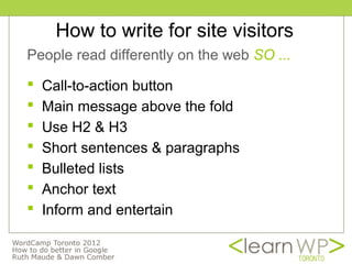 How to write for site visitors
People read differently on the web SO ...

   Call-to-action button
   Main message above the fold
   Use H2 & H3
   Short sentences & paragraphs
   Bulleted lists
   Anchor text
   Inform and entertain
 