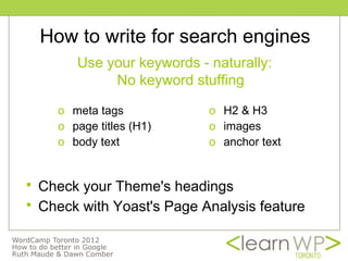 How to write for search engines
         Use your keywords - naturally:
              No keyword stuffing

      o meta tags            o H2 & H3
      o page titles (H1)     o images
      o body text            o anchor text


   Check your Theme's headings
   Check with Yoast's Page Analysis feature
 