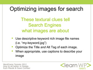 Optimizing images for search
      These textural clues tell
         Search Engines
      what images are about
 Use descriptive keyword rich image file names
  (i.e. “my-keyword.jpg”)
 Optimize the Title and Alt Tag of each image.
 When appropriate, use captions to describe your
  image
 